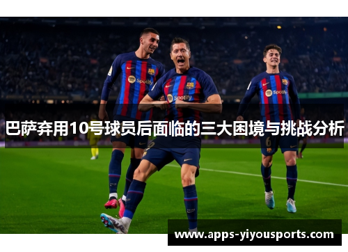 巴萨弃用10号球员后面临的三大困境与挑战分析