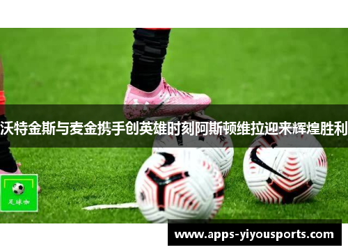 沃特金斯与麦金携手创英雄时刻阿斯顿维拉迎来辉煌胜利