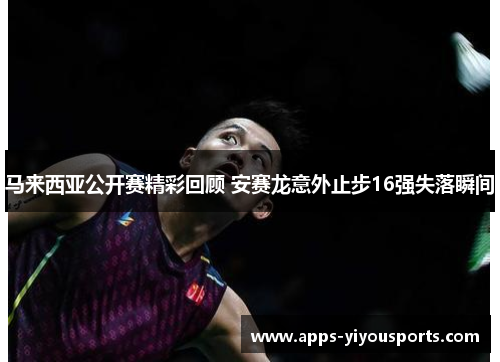 马来西亚公开赛精彩回顾 安赛龙意外止步16强失落瞬间